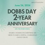 June 24, 2024 Dobbs Day 2-year Anniversary Life. The other choice. Ensure a woman has everything she needs to make a hopeful, courageous choice for life.